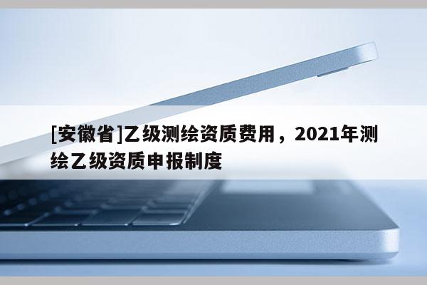 [安徽省]乙级测绘资质费用，2021年测绘乙级资质申报制度