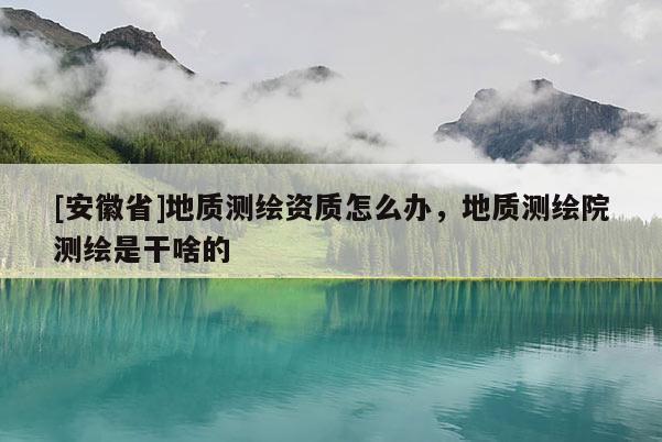 [安徽省]地质测绘资质怎么办，地质测绘院测绘是干啥的