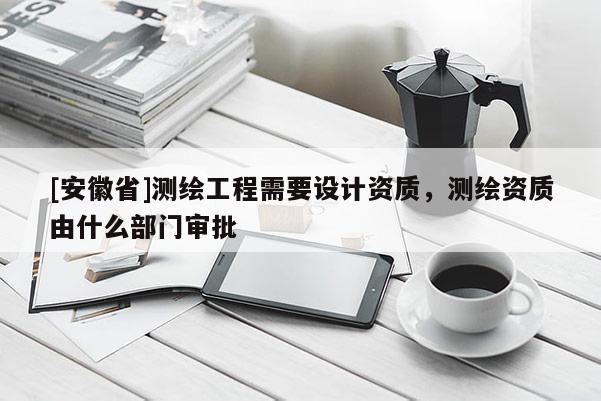 [安徽省]测绘工程需要设计资质，测绘资质由什么部门审批