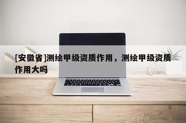 [安徽省]测绘甲级资质作用，测绘甲级资质作用大吗