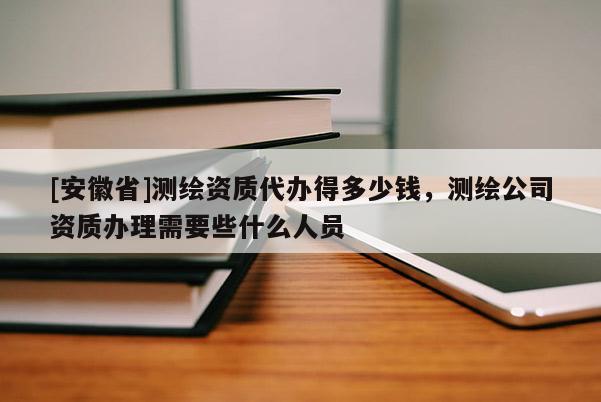 [安徽省]测绘资质代办得多少钱，测绘公司资质办理需要些什么人员