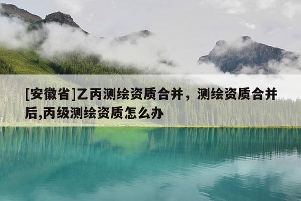 [安徽省]乙丙测绘资质合并，测绘资质合并后,丙级测绘资质怎么办