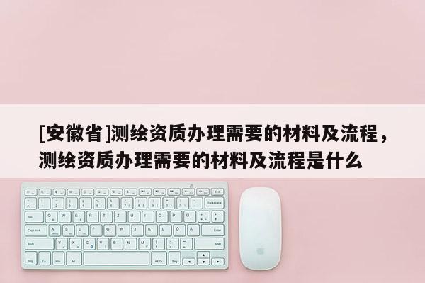 [安徽省]测绘资质办理需要的材料及流程，测绘资质办理需要的材料及流程是什么