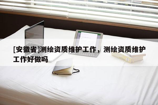 [安徽省]测绘资质维护工作，测绘资质维护工作好做吗