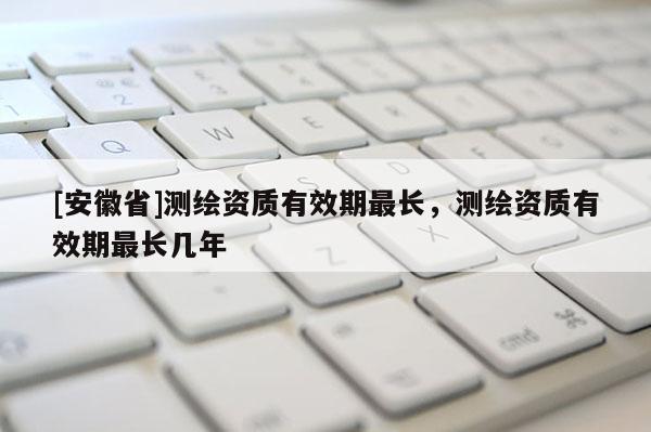 [安徽省]测绘资质有效期最长，测绘资质有效期最长几年