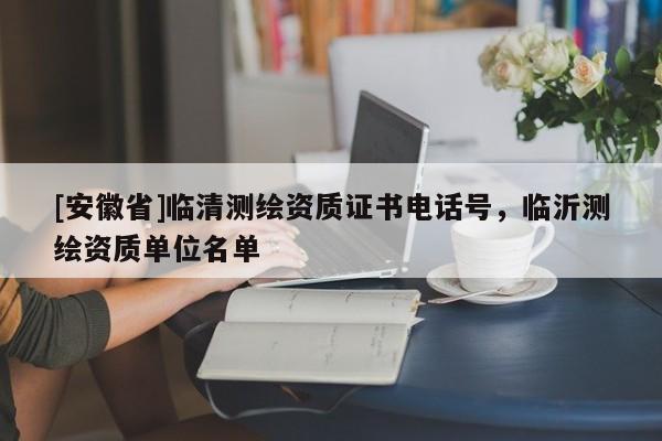 [安徽省]临清测绘资质证书电话号，临沂测绘资质单位名单