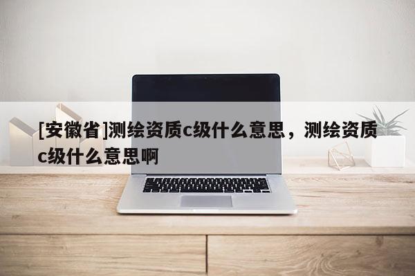 [安徽省]测绘资质c级什么意思，测绘资质c级什么意思啊