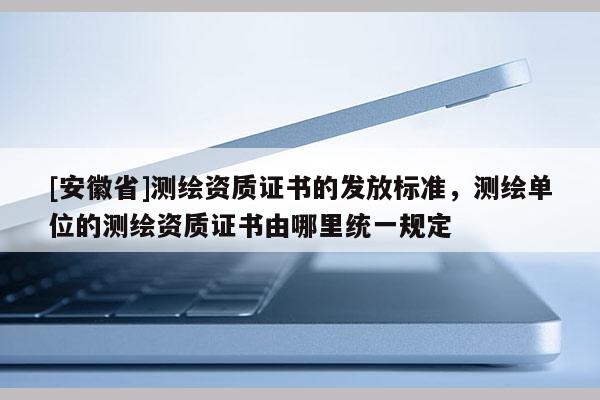 [安徽省]测绘资质证书的发放标准，测绘单位的测绘资质证书由哪里统一规定