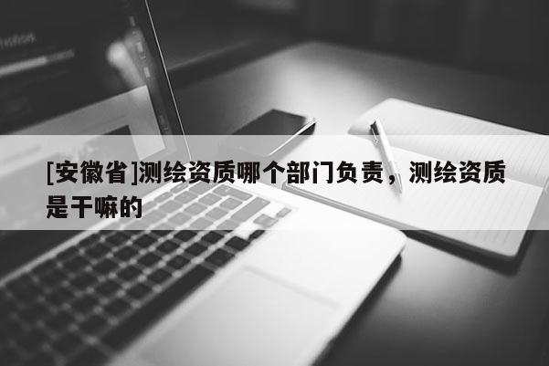 [安徽省]测绘资质哪个部门负责，测绘资质是干嘛的