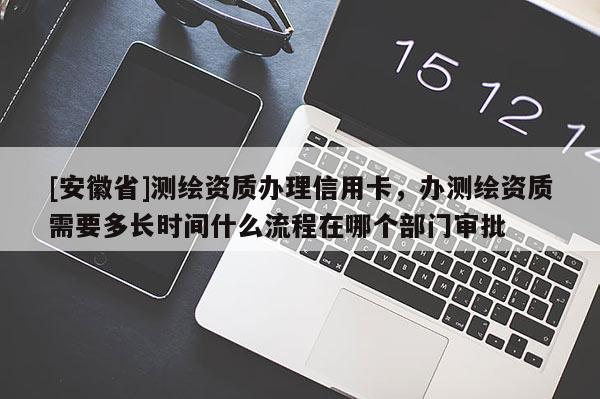 [安徽省]测绘资质办理信用卡，办测绘资质需要多长时间什么流程在哪个部门审批