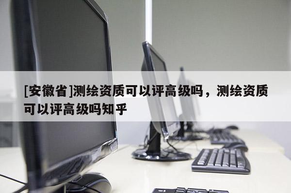 [安徽省]测绘资质可以评高级吗，测绘资质可以评高级吗知乎