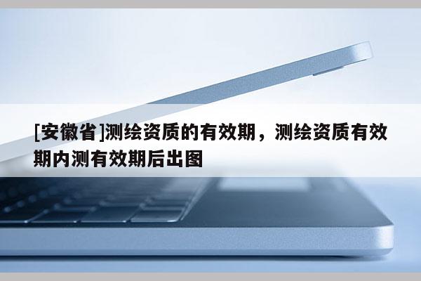 [安徽省]测绘资质的有效期，测绘资质有效期内测有效期后出图