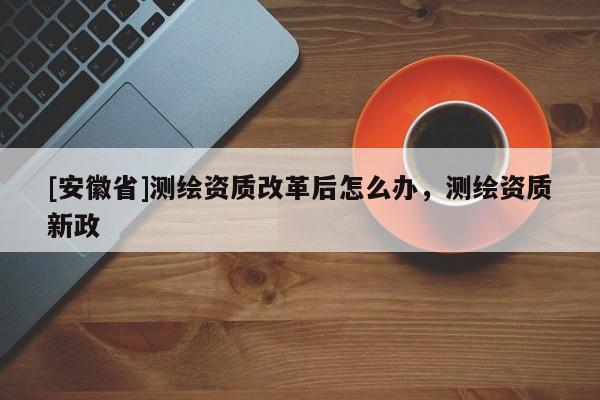 [安徽省]测绘资质改革后怎么办，测绘资质新政