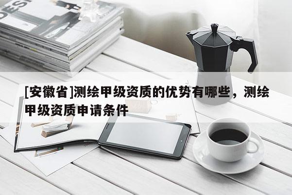 [安徽省]测绘甲级资质的优势有哪些，测绘甲级资质申请条件