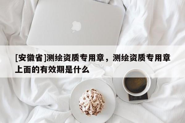 [安徽省]测绘资质专用章，测绘资质专用章上面的有效期是什么