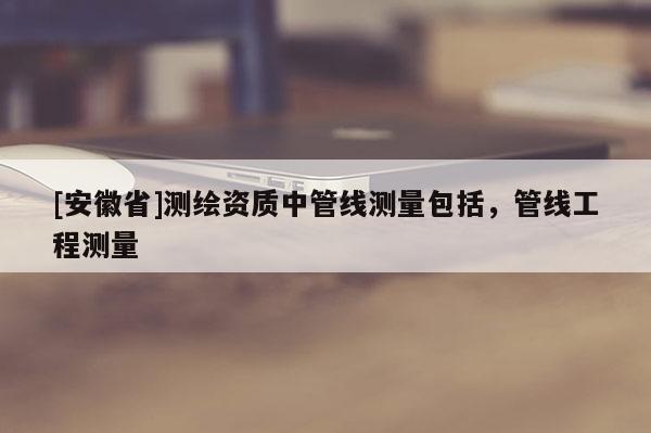 [安徽省]测绘资质中管线测量包括，管线工程测量