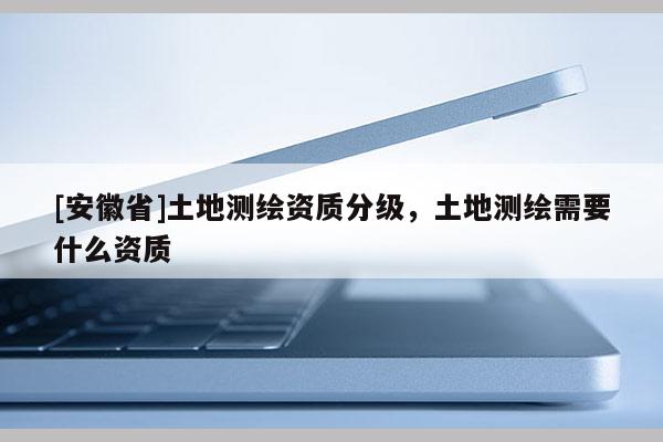 [安徽省]土地测绘资质分级，土地测绘需要什么资质