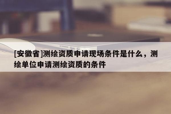 [安徽省]测绘资质申请现场条件是什么，测绘单位申请测绘资质的条件
