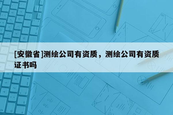 [安徽省]测绘公司有资质，测绘公司有资质证书吗
