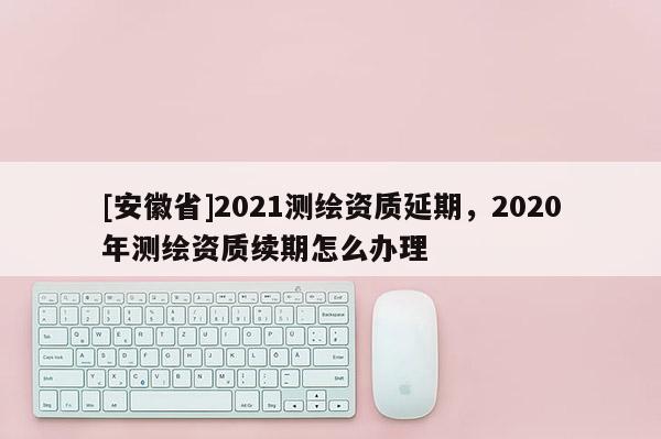 [安徽省]2021测绘资质延期，2020年测绘资质续期怎么办理