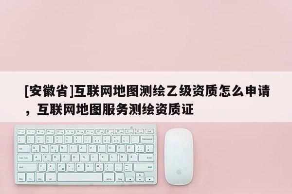 [安徽省]互联网地图测绘乙级资质怎么申请，互联网地图服务测绘资质证