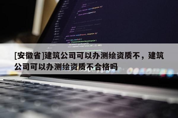 [安徽省]建筑公司可以办测绘资质不，建筑公司可以办测绘资质不合格吗
