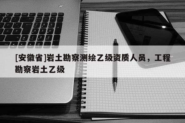 [安徽省]岩土勘察测绘乙级资质人员，工程勘察岩土乙级