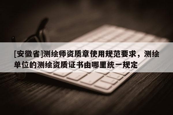 [安徽省]测绘师资质章使用规范要求，测绘单位的测绘资质证书由哪里统一规定