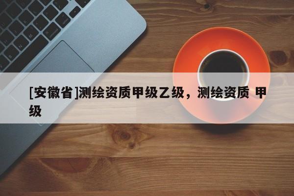 [安徽省]测绘资质甲级乙级，测绘资质 甲级