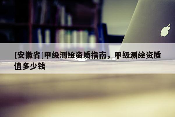 [安徽省]甲级测绘资质指南，甲级测绘资质值多少钱