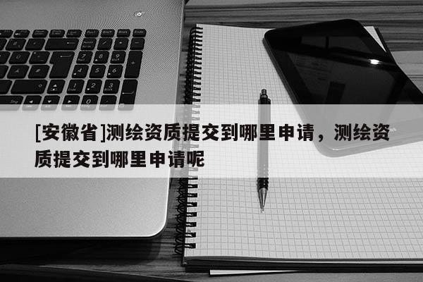 [安徽省]测绘资质提交到哪里申请，测绘资质提交到哪里申请呢