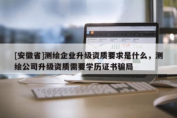 [安徽省]测绘企业升级资质要求是什么，测绘公司升级资质需要学历证书骗局