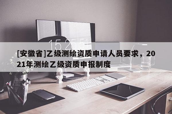 [安徽省]乙级测绘资质申请人员要求，2021年测绘乙级资质申报制度