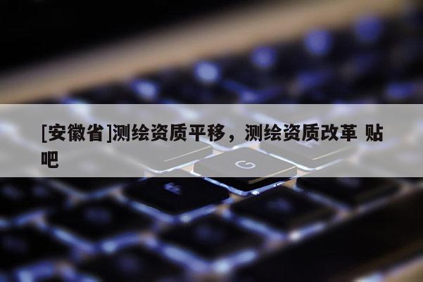 [安徽省]测绘资质平移，测绘资质改革 贴吧
