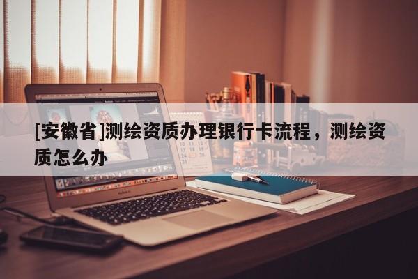 [安徽省]测绘资质办理银行卡流程，测绘资质怎么办