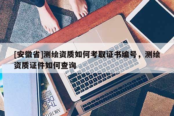 [安徽省]测绘资质如何考取证书编号，测绘资质证件如何查询