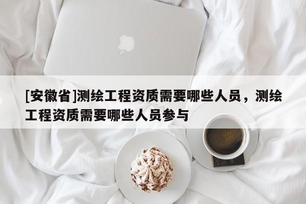 [安徽省]测绘工程资质需要哪些人员，测绘工程资质需要哪些人员参与