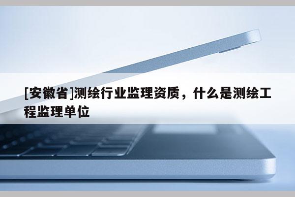 [安徽省]测绘行业监理资质，什么是测绘工程监理单位