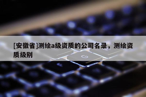 [安徽省]测绘a级资质的公司名录，测绘资质级别