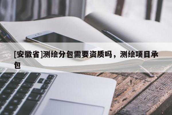 [安徽省]测绘分包需要资质吗，测绘项目承包