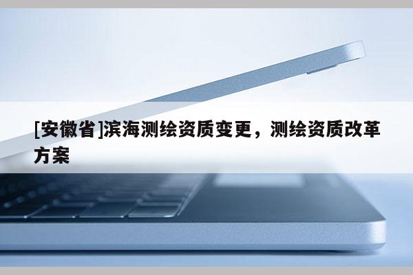 [安徽省]滨海测绘资质变更，测绘资质改革方案