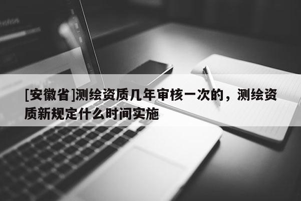 [安徽省]测绘资质几年审核一次的，测绘资质新规定什么时间实施
