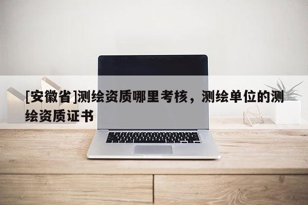 [安徽省]测绘资质哪里考核，测绘单位的测绘资质证书