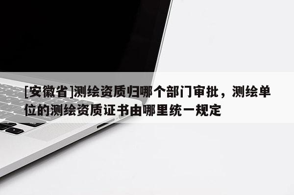 [安徽省]测绘资质归哪个部门审批，测绘单位的测绘资质证书由哪里统一规定