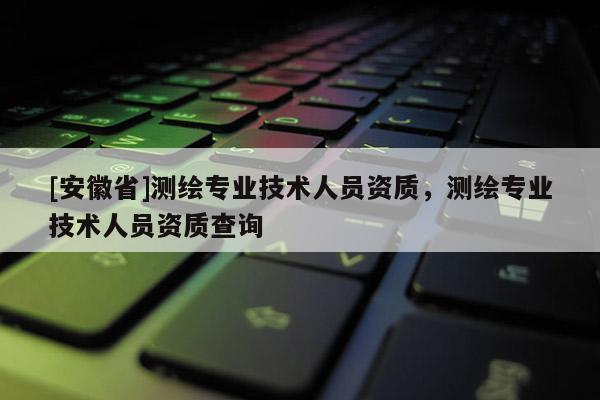 [安徽省]测绘专业技术人员资质，测绘专业技术人员资质查询