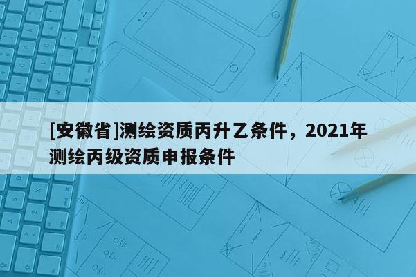 [安徽省]测绘资质丙升乙条件，2021年测绘丙级资质申报条件