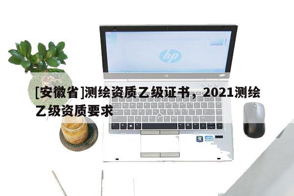 [安徽省]测绘资质乙级证书，2021测绘乙级资质要求