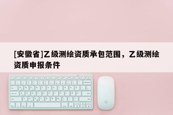 [安徽省]乙级测绘资质承包范围，乙级测绘资质申报条件