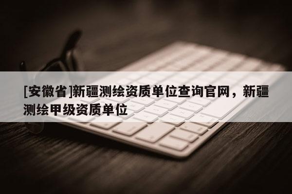 [安徽省]新疆测绘资质单位查询官网，新疆测绘甲级资质单位