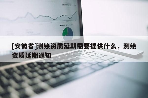 [安徽省]测绘资质延期需要提供什么，测绘资质延期通知
